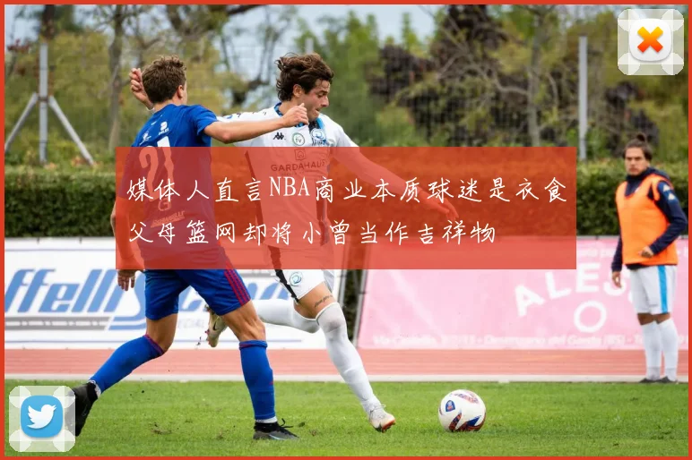 媒体人直言NBA商业本质球迷是衣食父母篮网却将小曾当作吉祥物