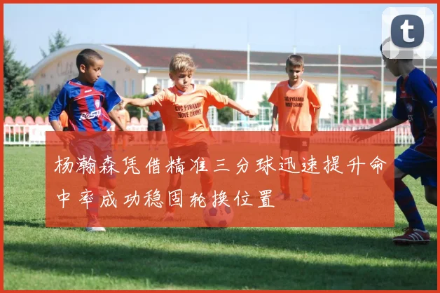 杨瀚森凭借精准三分球迅速提升命中率成功稳固轮换位置