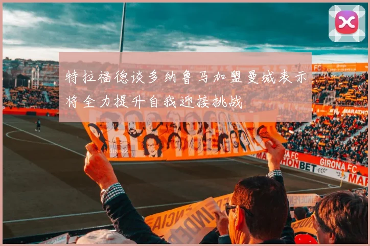 特拉福德谈多纳鲁马加盟曼城表示将全力提升自我迎接挑战