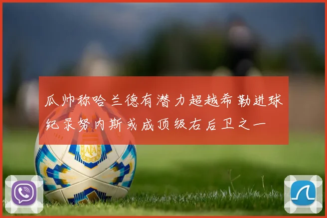 瓜帅称哈兰德有潜力超越希勒进球纪录努内斯或成顶级右后卫之一