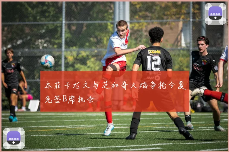 本菲卡尤文与芝加哥火焰争抢今夏免签B席机会