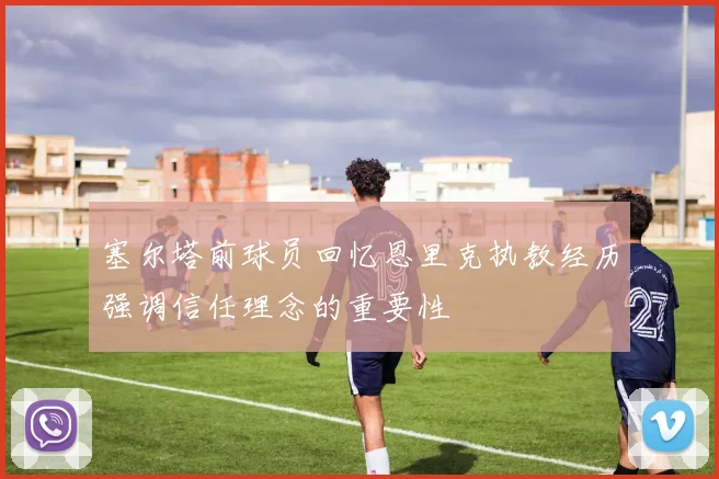 塞尔塔前球员回忆恩里克执教经历强调信任理念的重要性