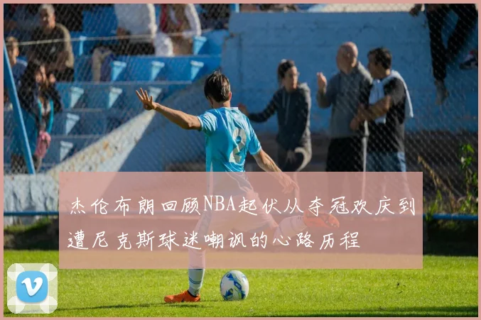 杰伦布朗回顾NBA起伏从夺冠欢庆到遭尼克斯球迷嘲讽的心路历程
