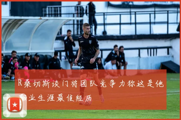 R桑切斯谈门将团队竞争力称这是他职业生涯最佳经历