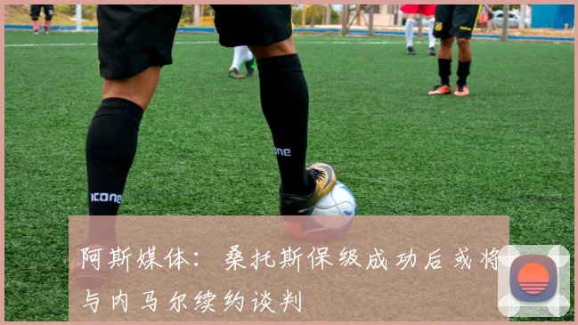 阿斯媒体：桑托斯保级成功后或将与内马尔续约谈判