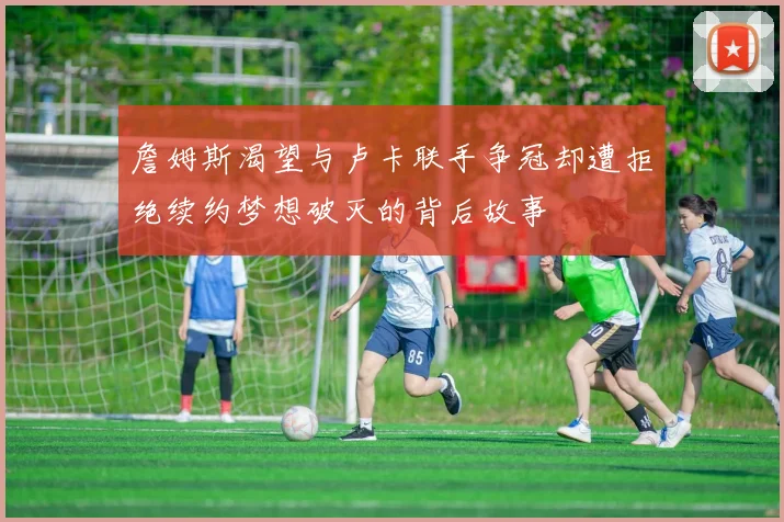 詹姆斯渴望与卢卡联手争冠却遭拒绝续约梦想破灭的背后故事