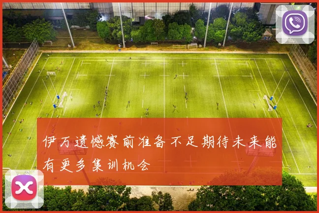 伊万遗憾赛前准备不足期待未来能有更多集训机会