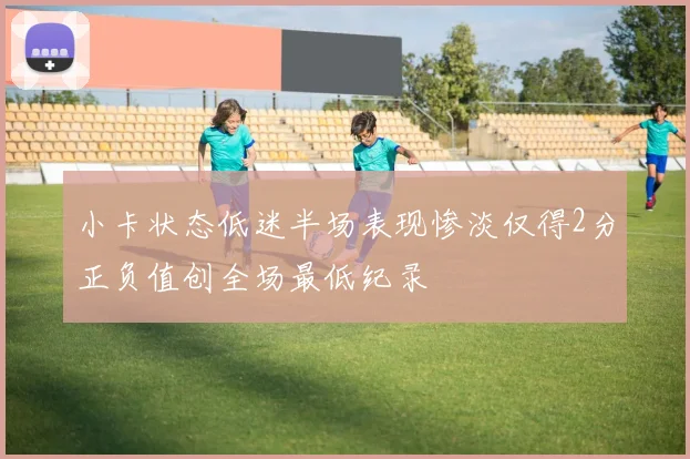小卡状态低迷半场表现惨淡仅得2分正负值创全场最低纪录