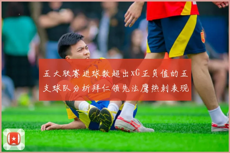 五大联赛进球数超出xG正负值的五支球队分析拜仁领先法鹰热刺表现抢眼