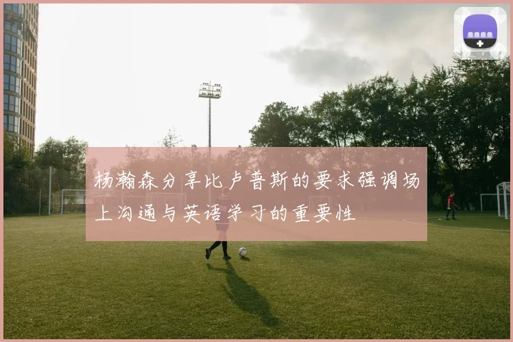 杨瀚森分享比卢普斯的要求强调场上沟通与英语学习的重要性