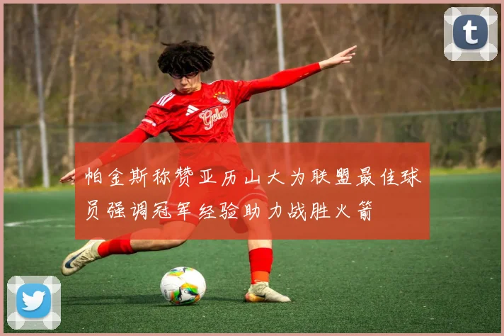 帕金斯称赞亚历山大为联盟最佳球员强调冠军经验助力战胜火箭