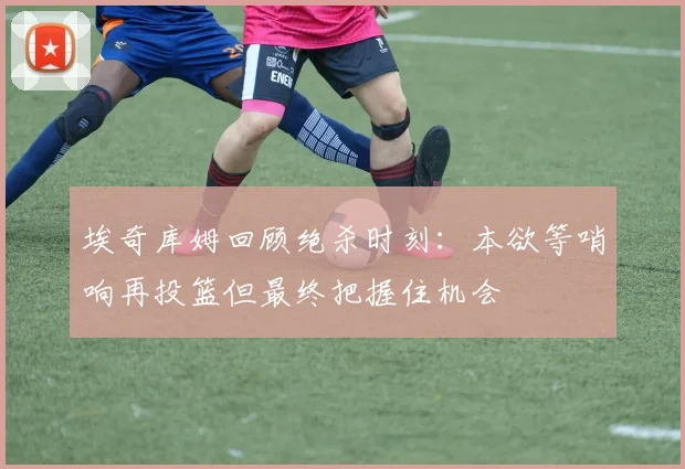 埃奇库姆回顾绝杀时刻：本欲等哨响再投篮但最终把握住机会