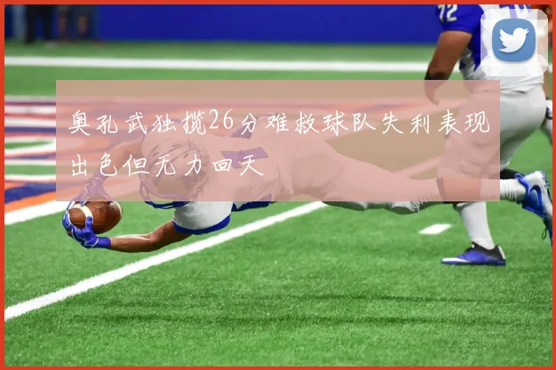 奥孔武独揽26分难救球队失利表现出色但无力回天