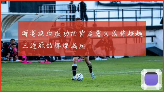 海港换血成功的背后意义或将超越三连冠的辉煌成就