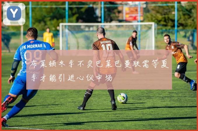 布莱顿冬季不卖巴莱巴曼联需等夏季才能引进心仪中场
