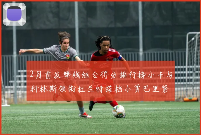 2月首发锋线组合得分排行榜小卡与科林斯领衔杜兰特搭档小贾巴里紧随其后