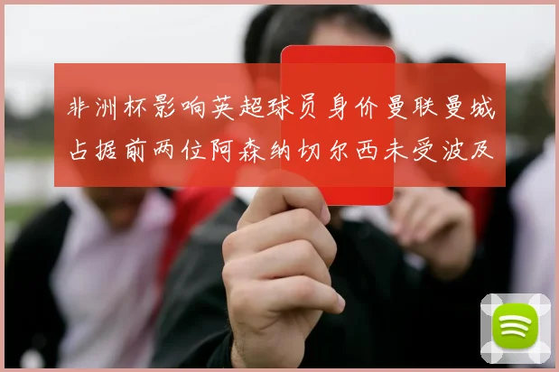非洲杯影响英超球员身价曼联曼城占据前两位阿森纳切尔西未受波及