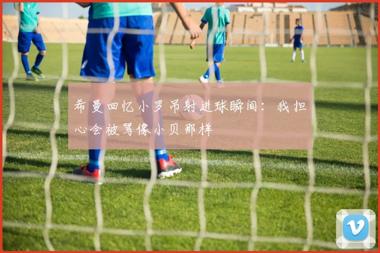 希曼回忆小罗吊射进球瞬间：我担心会被骂像小贝那样