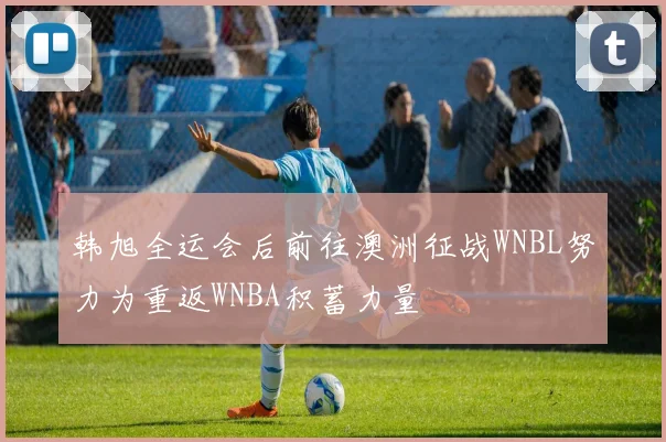 韩旭全运会后前往澳洲征战WNBL努力为重返WNBA积蓄力量