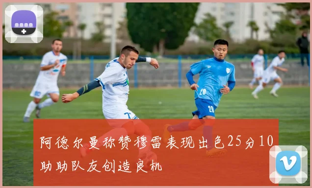 阿德尔曼称赞穆雷表现出色25分10助助队友创造良机