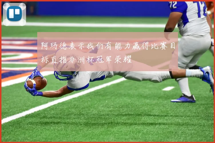 阿玛德表示我们有能力赢得比赛目标直指非洲杯冠军荣耀