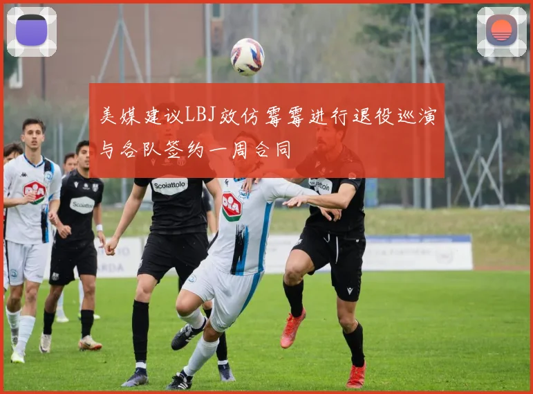 美媒建议LBJ效仿霉霉进行退役巡演与各队签约一周合同