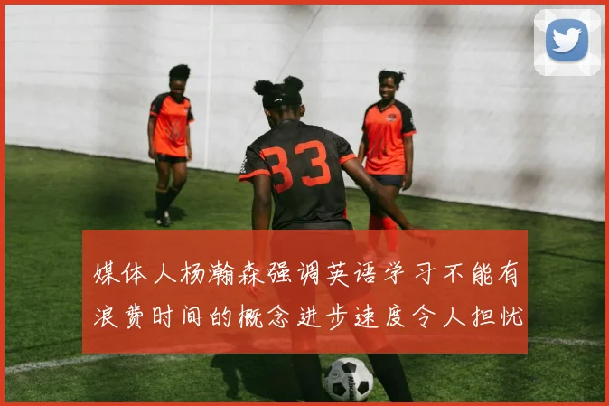媒体人杨瀚森强调英语学习不能有浪费时间的概念进步速度令人担忧