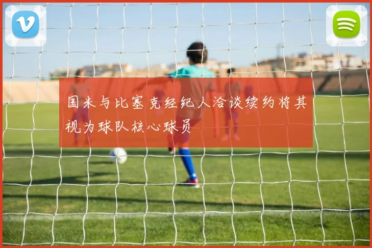 国米与比塞克经纪人洽谈续约将其视为球队核心球员
