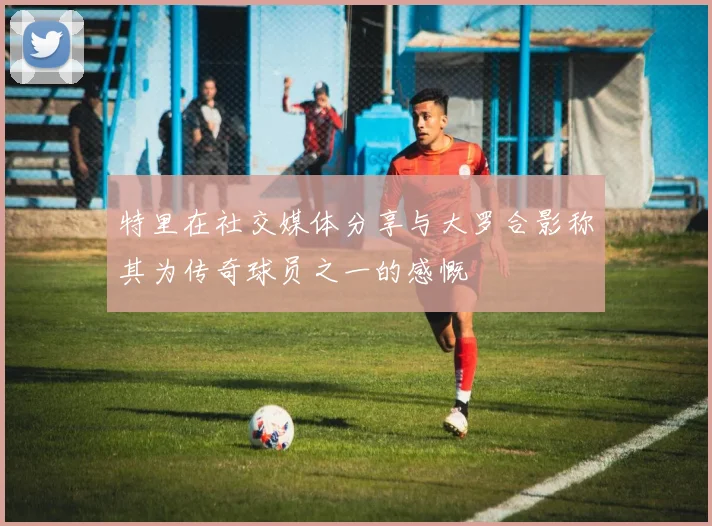 特里在社交媒体分享与大罗合影称其为传奇球员之一的感慨