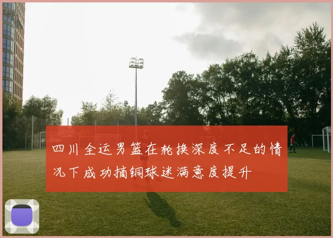 四川全运男篮在轮换深度不足的情况下成功摘铜球迷满意度提升