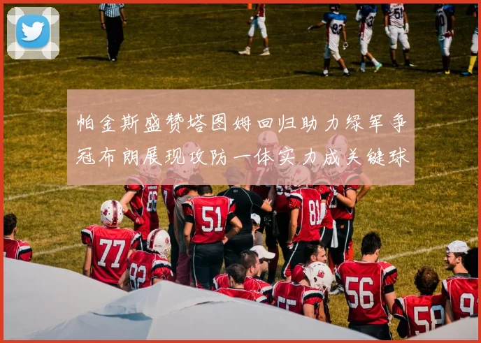 帕金斯盛赞塔图姆回归助力绿军争冠布朗展现攻防一体实力成关键球员