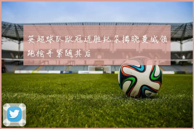 英超球队欧冠连胜纪录揭晓曼城领跑枪手紧随其后