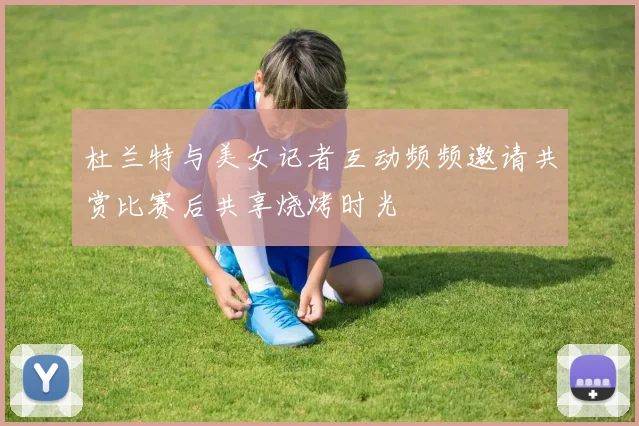 杜兰特与美女记者互动频频邀请共赏比赛后共享烧烤时光