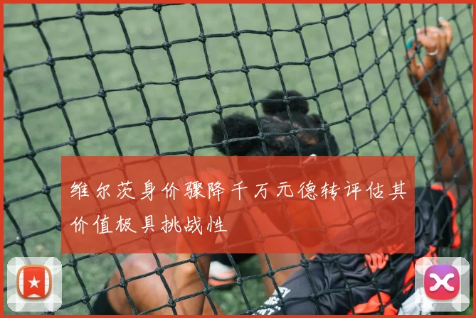 维尔茨身价骤降千万元德转评估其价值极具挑战性
