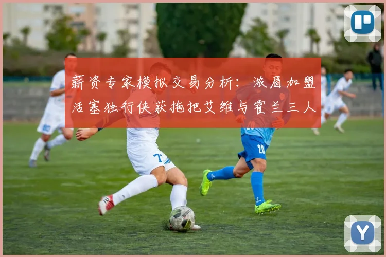 薪资专家模拟交易分析：浓眉加盟活塞独行侠获拖把艾维与霍兰三人组合