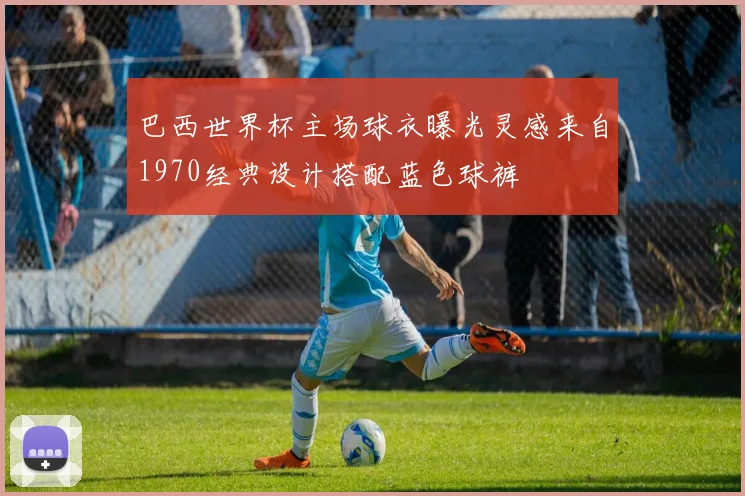 巴西世界杯主场球衣曝光灵感来自1970经典设计搭配蓝色球裤