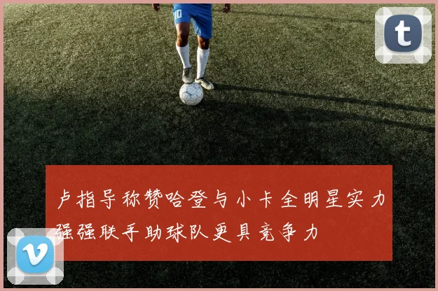 卢指导称赞哈登与小卡全明星实力强强联手助球队更具竞争力