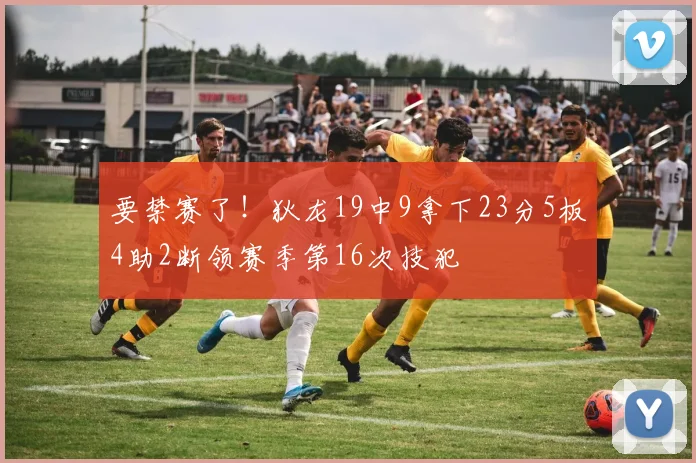 要禁赛了！狄龙19中9拿下23分5板4助2断领赛季第16次技犯