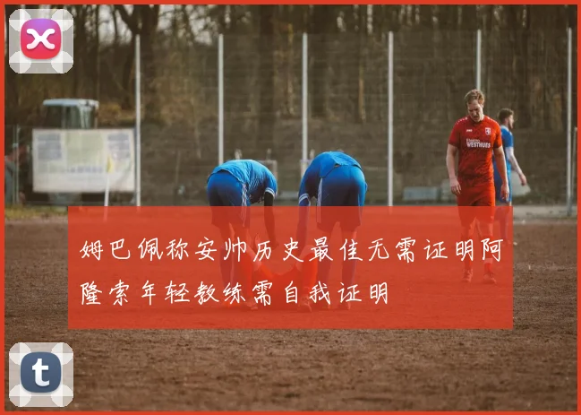 姆巴佩称安帅历史最佳无需证明阿隆索年轻教练需自我证明